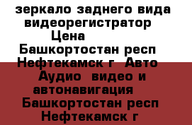 зеркало заднего вида видеорегистратор › Цена ­ 1 490 - Башкортостан респ., Нефтекамск г. Авто » Аудио, видео и автонавигация   . Башкортостан респ.,Нефтекамск г.